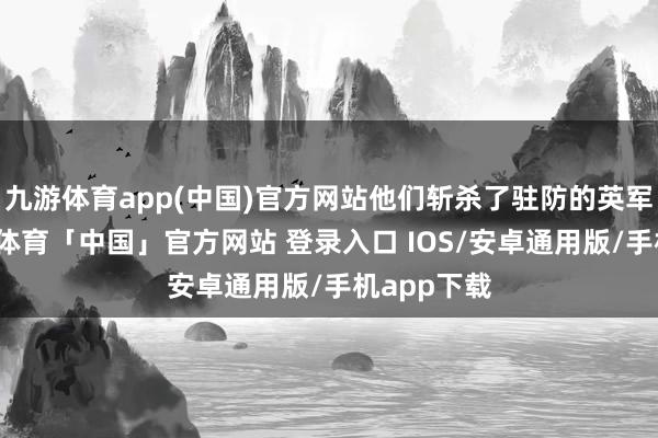 九游体育app(中国)官方网站他们斩杀了驻防的英军哨兵-九游体育「中国」官方网站 登录入口 IOS/安卓通用版/手机app下载