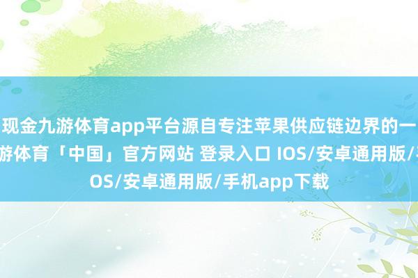 现金九游体育app平台源自专注苹果供应链边界的一位分析师-九游体育「中国」官方网站 登录入口 IOS/安卓通用版/手机app下载