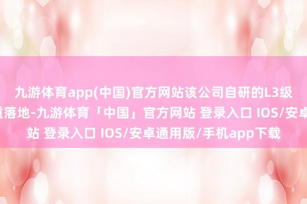 九游体育app(中国)官方网站该公司自研的L3级自动驾驶时代行将矜重落地-九游体育「中国」官方网站 登录入口 IOS/安卓通用版/手机app下载