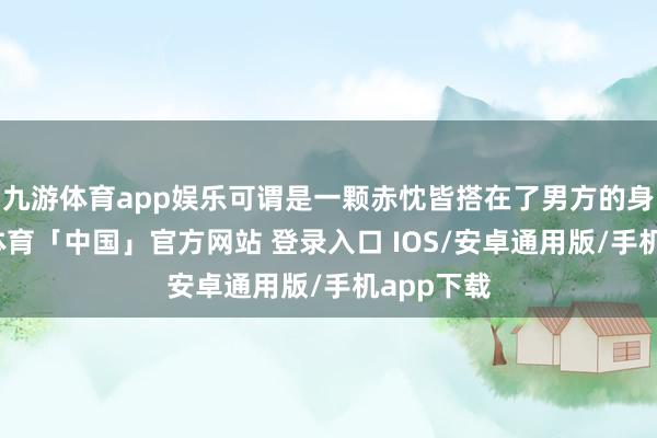 九游体育app娱乐可谓是一颗赤忱皆搭在了男方的身上-九游体育「中国」官方网站 登录入口 IOS/安卓通用版/手机app下载