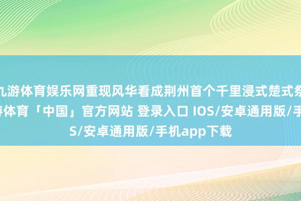 九游体育娱乐网重现风华看成荆州首个千里浸式楚式祭火大典-九游体育「中国」官方网站 登录入口 IOS/安卓通用版/手机app下载