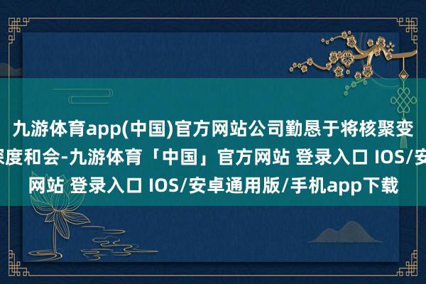 九游体育app(中国)官方网站公司勤恳于将核聚变时刻与东谈主工智能深度和会-九游体育「中国」官方网站 登录入口 IOS/安卓通用版/手机app下载