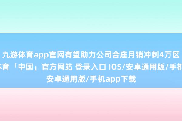 九游体育app官网有望助力公司合座月销冲刺4万区间-九游体育「中国」官方网站 登录入口 IOS/安卓通用版/手机app下载