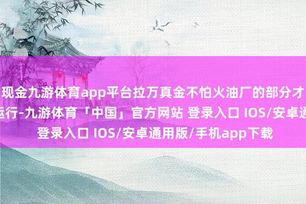 现金九游体育app平台拉万真金不怕火油厂的部分才能将在10天内再走运行-九游体育「中国」官方网站 登录入口 IOS/安卓通用版/手机app下载