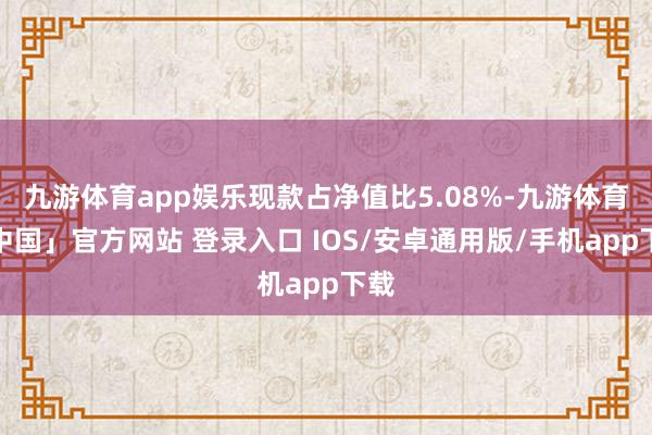 九游体育app娱乐现款占净值比5.08%-九游体育「中国」官方网站 登录入口 IOS/安卓通用版/手机app下载