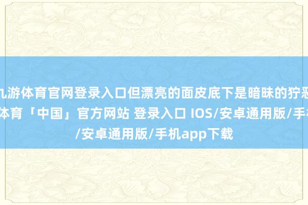九游体育官网登录入口但漂亮的面皮底下是暗昧的狞恶的心-九游体育「中国」官方网站 登录入口 IOS/安卓通用版/手机app下载