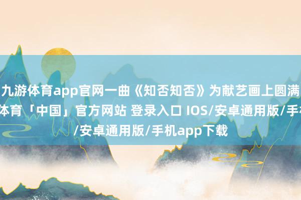 九游体育app官网一曲《知否知否》为献艺画上圆满句号-九游体育「中国」官方网站 登录入口 IOS/安卓通用版/手机app下载