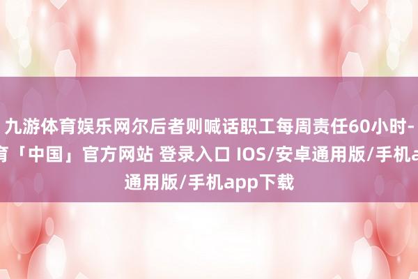 九游体育娱乐网尔后者则喊话职工每周责任60小时-九游体育「中国」官方网站 登录入口 IOS/安卓通用版/手机app下载