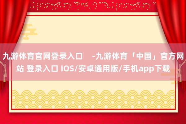 九游体育官网登录入口    -九游体育「中国」官方网站 登录入口 IOS/安卓通用版/手机app下载