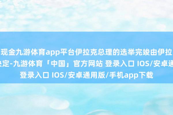 现金九游体育app平台伊拉克总理的选举完竣由伊拉克东说念主民自主决定-九游体育「中国」官方网站 登录入口 IOS/安卓通用版/手机app下载