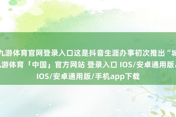 九游体育官网登录入口这是抖音生涯办事初次推出“城市旅游卡”-九游体育「中国」官方网站 登录入口 IOS/安卓通用版/手机app下载