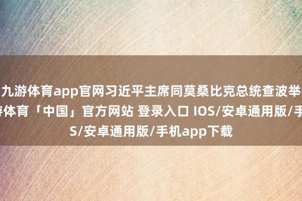 九游体育app官网习近平主席同莫桑比克总统查波举行会谈-九游体育「中国」官方网站 登录入口 IOS/安卓通用版/手机app下载