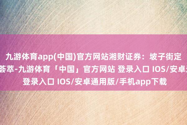 九游体育app(中国)官方网站湘财证券：坡子街定投秘密，长沙式资产荟萃-九游体育「中国」官方网站 登录入口 IOS/安卓通用版/手机app下载
