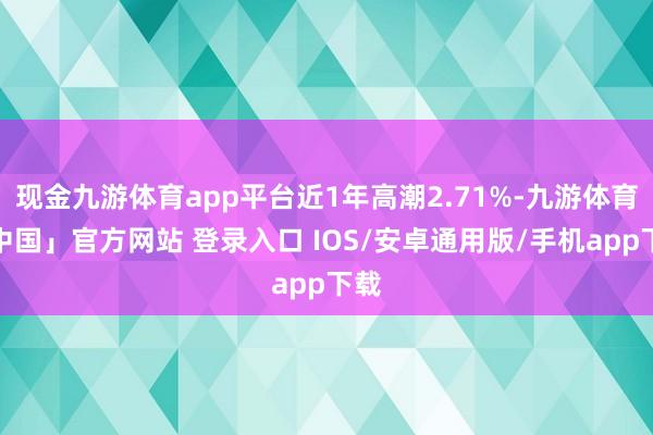 现金九游体育app平台近1年高潮2.71%-九游体育「中国」官方网站 登录入口 IOS/安卓通用版/手机app下载