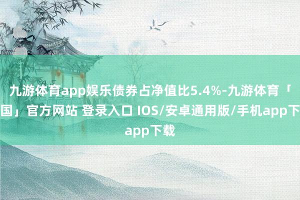 九游体育app娱乐债券占净值比5.4%-九游体育「中国」官方网站 登录入口 IOS/安卓通用版/手机app下载