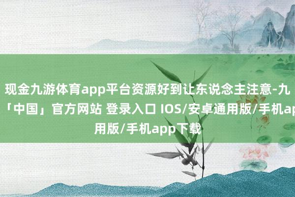 现金九游体育app平台资源好到让东说念主注意-九游体育「中国」官方网站 登录入口 IOS/安卓通用版/手机app下载