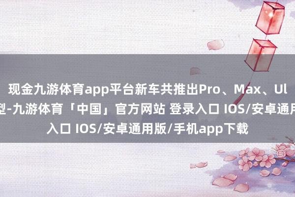 现金九游体育app平台新车共推出Pro、Max、Ultra三款四驱版车型-九游体育「中国」官方网站 登录入口 IOS/安卓通用版/手机app下载