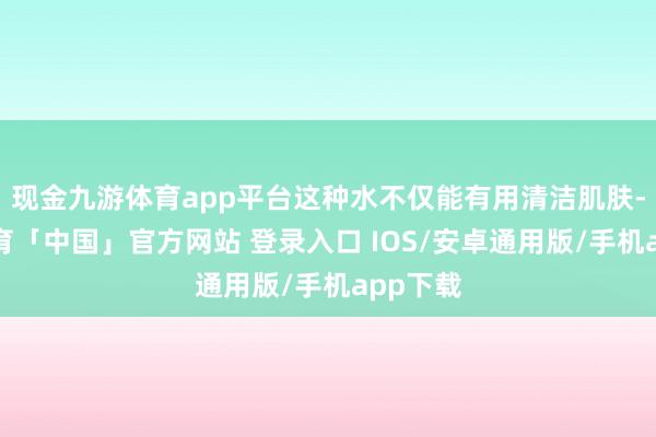 现金九游体育app平台这种水不仅能有用清洁肌肤-九游体育「中国」官方网站 登录入口 IOS/安卓通用版/手机app下载