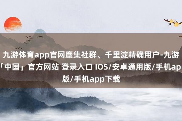 九游体育app官网麇集社群、千里淀精确用户-九游体育「中国」官方网站 登录入口 IOS/安卓通用版/手机app下载