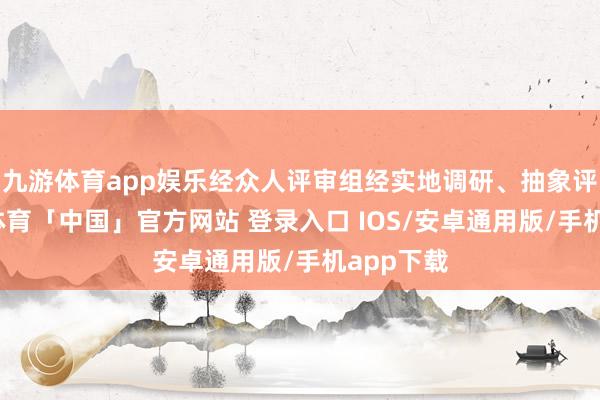 九游体育app娱乐经众人评审组经实地调研、抽象评定-九游体育「中国」官方网站 登录入口 IOS/安卓通用版/手机app下载