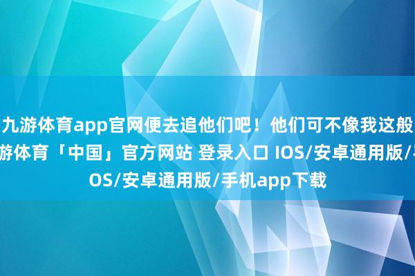 九游体育app官网便去追他们吧！他们可不像我这般不明风情-九游体育「中国」官方网站 登录入口 IOS/安卓通用版/手机app下载