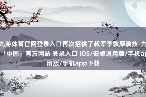 九游体育官网登录入口再次招供了叔辈李敦厚演技-九游体育「中国」官方网站 登录入口 IOS/安卓通用版/手机app下载