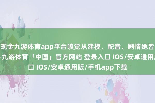 现金九游体育app平台嗅觉从建模、配音、剧情她皆是二游里顶级的-九游体育「中国」官方网站 登录入口 IOS/安卓通用版/手机app下载