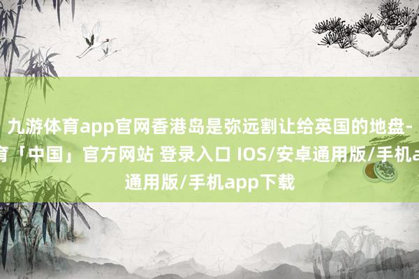 九游体育app官网香港岛是弥远割让给英国的地盘-九游体育「中国」官方网站 登录入口 IOS/安卓通用版/手机app下载