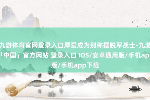 九游体育官网登录入口厚爱成为别称摆脱军战士-九游体育「中国」官方网站 登录入口 IOS/安卓通用版/手机app下载