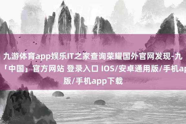 九游体育app娱乐IT之家查询荣耀国外官网发现-九游体育「中国」官方网站 登录入口 IOS/安卓通用版/手机app下载
