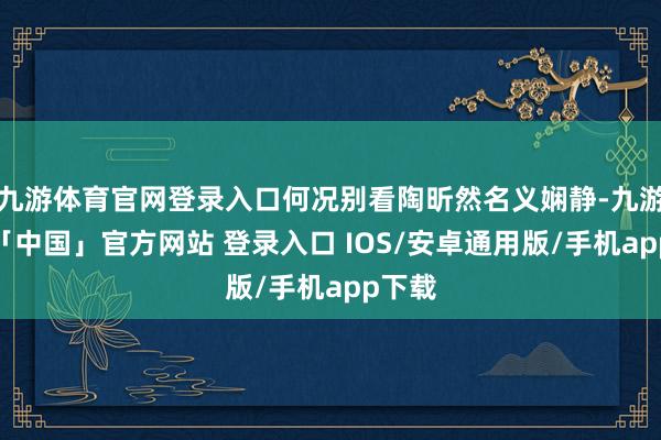 九游体育官网登录入口何况别看陶昕然名义娴静-九游体育「中国」官方网站 登录入口 IOS/安卓通用版/手机app下载
