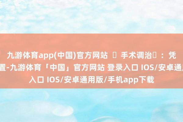 九游体育app(中国)官方网站  ‌手术调治‌：凭据病变的性质和位置-九游体育「中国」官方网站 登录入口 IOS/安卓通用版/手机app下载