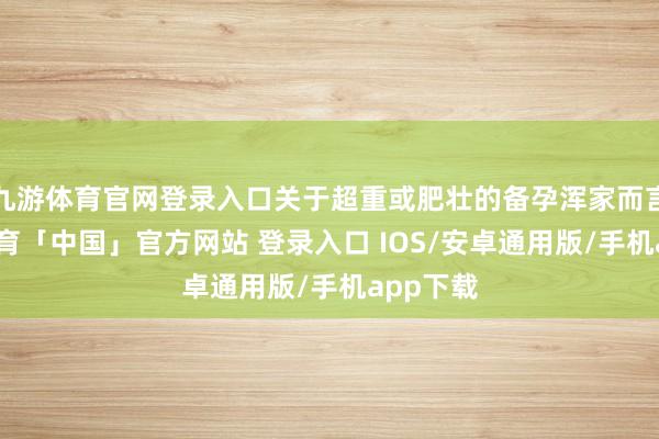 九游体育官网登录入口关于超重或肥壮的备孕浑家而言-九游体育「中国」官方网站 登录入口 IOS/安卓通用版/手机app下载