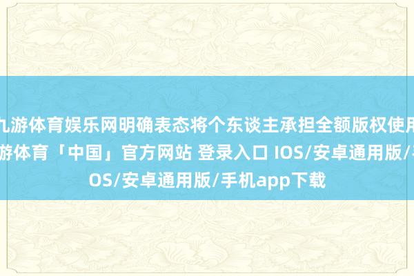 九游体育娱乐网明确表态将个东谈主承担全额版权使用费及抵偿-九游体育「中国」官方网站 登录入口 IOS/安卓通用版/手机app下载