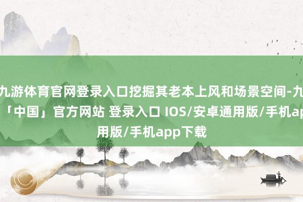 九游体育官网登录入口挖掘其老本上风和场景空间-九游体育「中国」官方网站 登录入口 IOS/安卓通用版/手机app下载