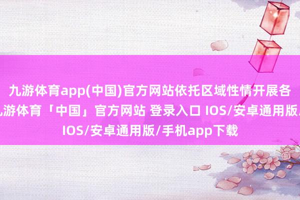 九游体育app(中国)官方网站依托区域性情开展各异化有贪图-九游体育「中国」官方网站 登录入口 IOS/安卓通用版/手机app下载