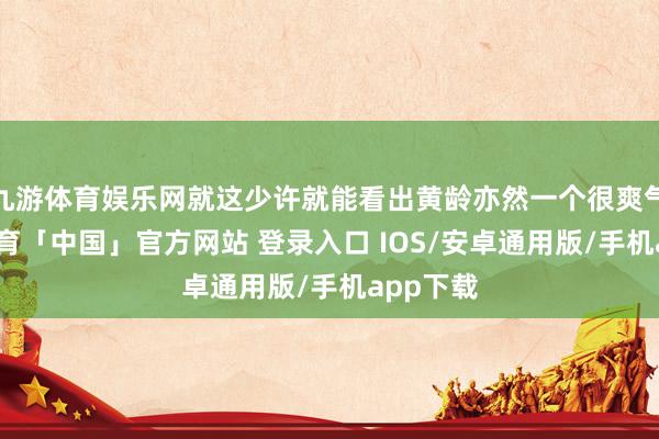 九游体育娱乐网就这少许就能看出黄龄亦然一个很爽气-九游体育「中国」官方网站 登录入口 IOS/安卓通用版/手机app下载