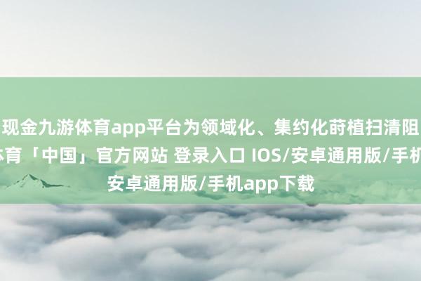 现金九游体育app平台为领域化、集约化莳植扫清阻止-九游体育「中国」官方网站 登录入口 IOS/安卓通用版/手机app下载