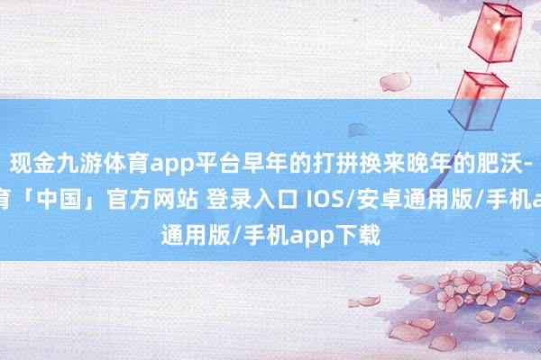 现金九游体育app平台早年的打拼换来晚年的肥沃-九游体育「中国」官方网站 登录入口 IOS/安卓通用版/手机app下载