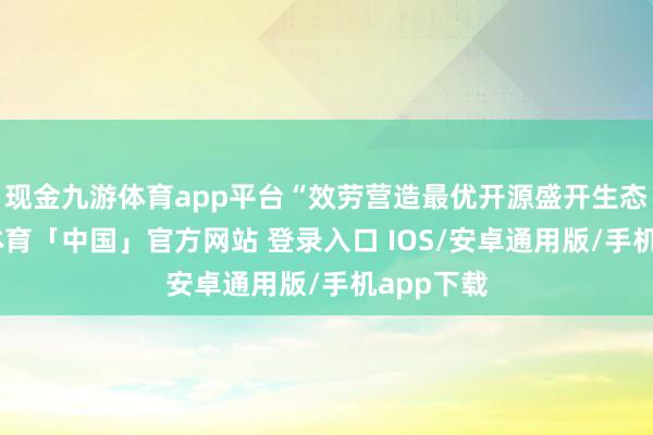 现金九游体育app平台“效劳营造最优开源盛开生态”-九游体育「中国」官方网站 登录入口 IOS/安卓通用版/手机app下载