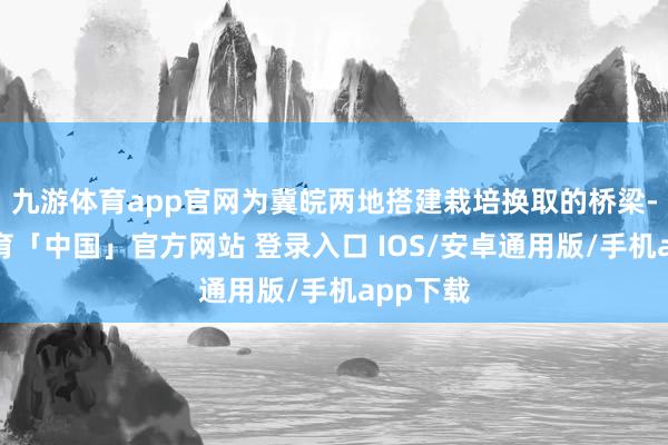 九游体育app官网为冀皖两地搭建栽培换取的桥梁-九游体育「中国」官方网站 登录入口 IOS/安卓通用版/手机app下载