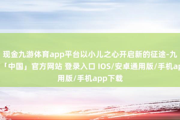现金九游体育app平台以小儿之心开启新的征途-九游体育「中国」官方网站 登录入口 IOS/安卓通用版/手机app下载
