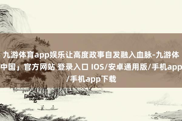 九游体育app娱乐让高度政事自发融入血脉-九游体育「中国」官方网站 登录入口 IOS/安卓通用版/手机app下载