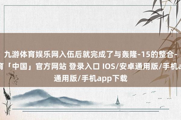 九游体育娱乐网入伍后就完成了与轰隆-15的整合-九游体育「中国」官方网站 登录入口 IOS/安卓通用版/手机app下载