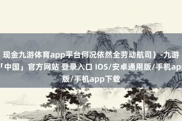 现金九游体育app平台何况依然全劳动航司）-九游体育「中国」官方网站 登录入口 IOS/安卓通用版/手机app下载