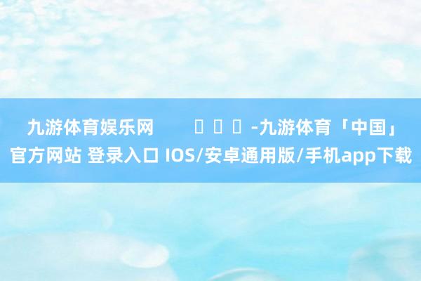 九游体育娱乐网        			-九游体育「中国」官方网站 登录入口 IOS/安卓通用版/手机app下载