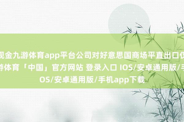 现金九游体育app平台公司对好意思国商场平直出口仅占0.2%-九游体育「中国」官方网站 登录入口 IOS/安卓通用版/手机app下载