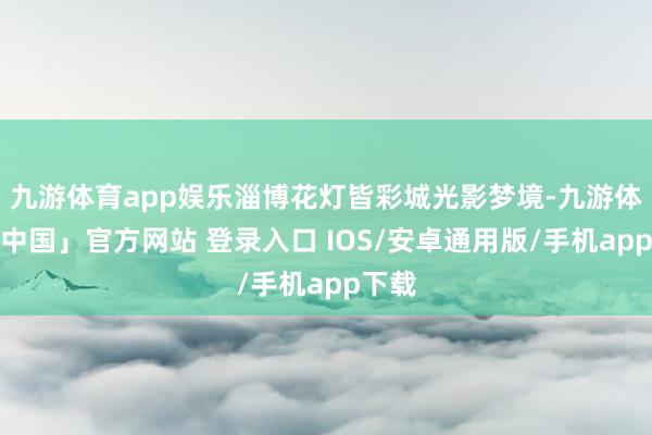 九游体育app娱乐淄博花灯皆彩城光影梦境-九游体育「中国」官方网站 登录入口 IOS/安卓通用版/手机app下载