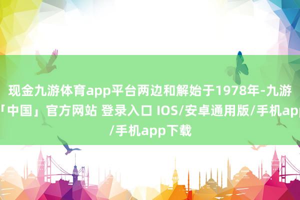 现金九游体育app平台两边和解始于1978年-九游体育「中国」官方网站 登录入口 IOS/安卓通用版/手机app下载