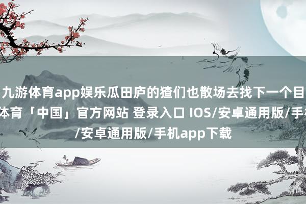 九游体育app娱乐瓜田庐的猹们也散场去找下一个目的了-九游体育「中国」官方网站 登录入口 IOS/安卓通用版/手机app下载